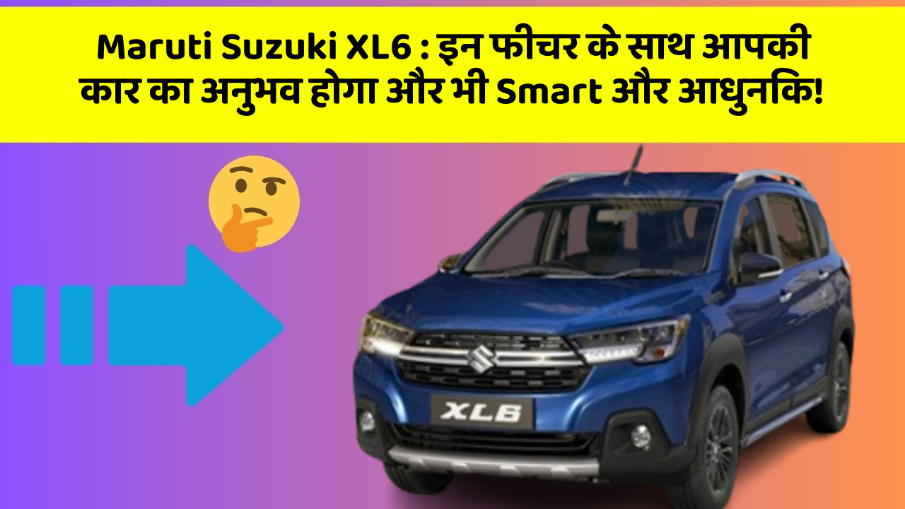 Maruti Suzuki XL6: इन फीचर के साथ आपकी कार का अनुभव होगा और भी Smart और आधुनिक!