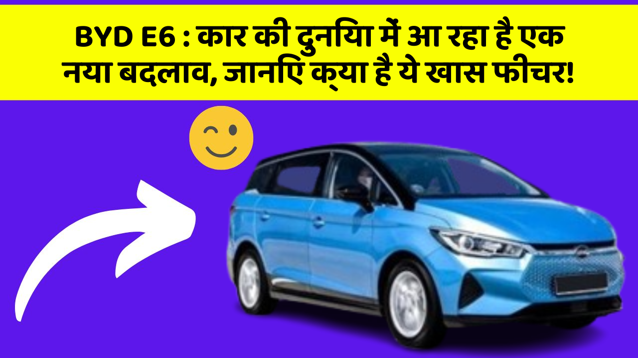 BYD E6:कार की दुनिया में आ रहा है एक नया बदलाव, जानिए क्या है ये खास फीचर!